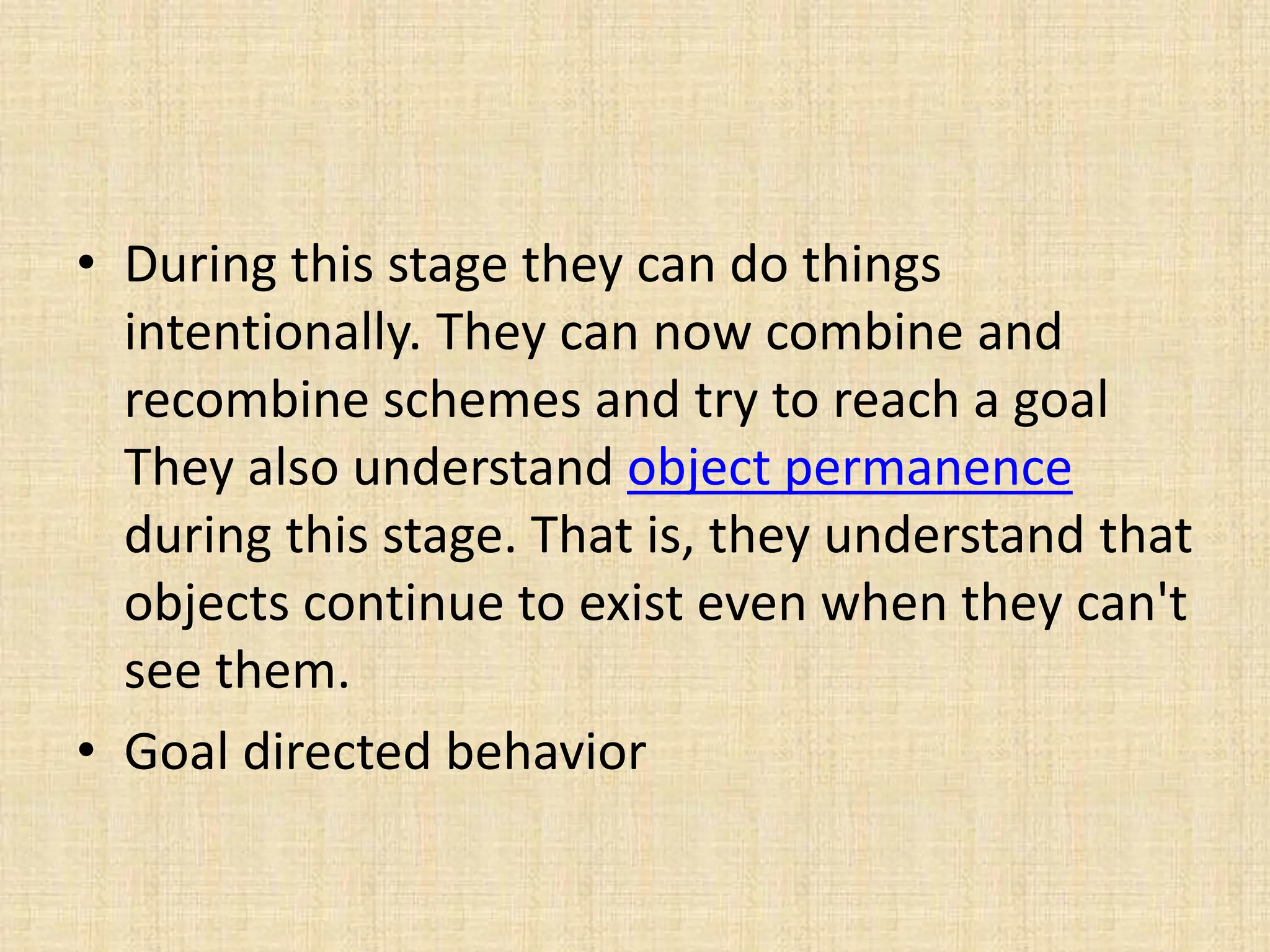 • During this stage they can do things
intentionally. They can now combine and
recombine schemes and try to reach a goal
They also understand object permanence
during this stage. That is, they understand that
objects continue to exist even when they can't
see them.
• Goal directed behavior
 