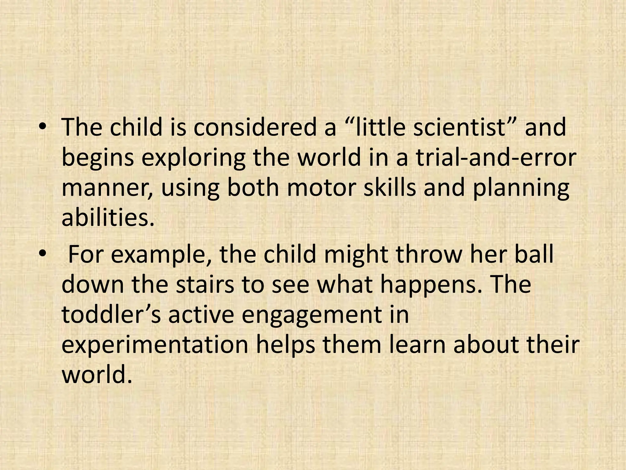 • The child is considered a “little scientist” and
begins exploring the world in a trial-and-error
manner, using both motor skills and planning
abilities.
• For example, the child might throw her ball
down the stairs to see what happens. The
toddler’s active engagement in
experimentation helps them learn about their
world.
 