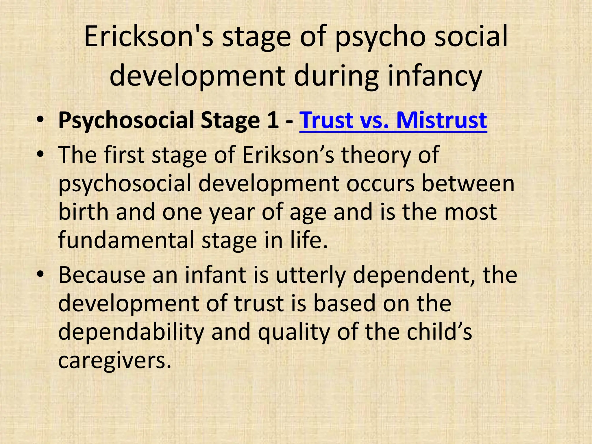 Erickson's stage of psycho social
development during infancy
• Psychosocial Stage 1 - Trust vs. Mistrust
• The first stage of Erikson’s theory of
psychosocial development occurs between
birth and one year of age and is the most
fundamental stage in life.
• Because an infant is utterly dependent, the
development of trust is based on the
dependability and quality of the child’s
caregivers.
 