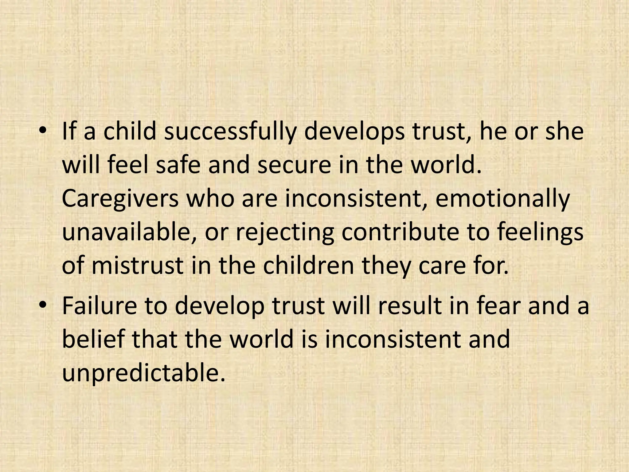 • If a child successfully develops trust, he or she
will feel safe and secure in the world.
Caregivers who are inconsistent, emotionally
unavailable, or rejecting contribute to feelings
of mistrust in the children they care for.
• Failure to develop trust will result in fear and a
belief that the world is inconsistent and
unpredictable.
 