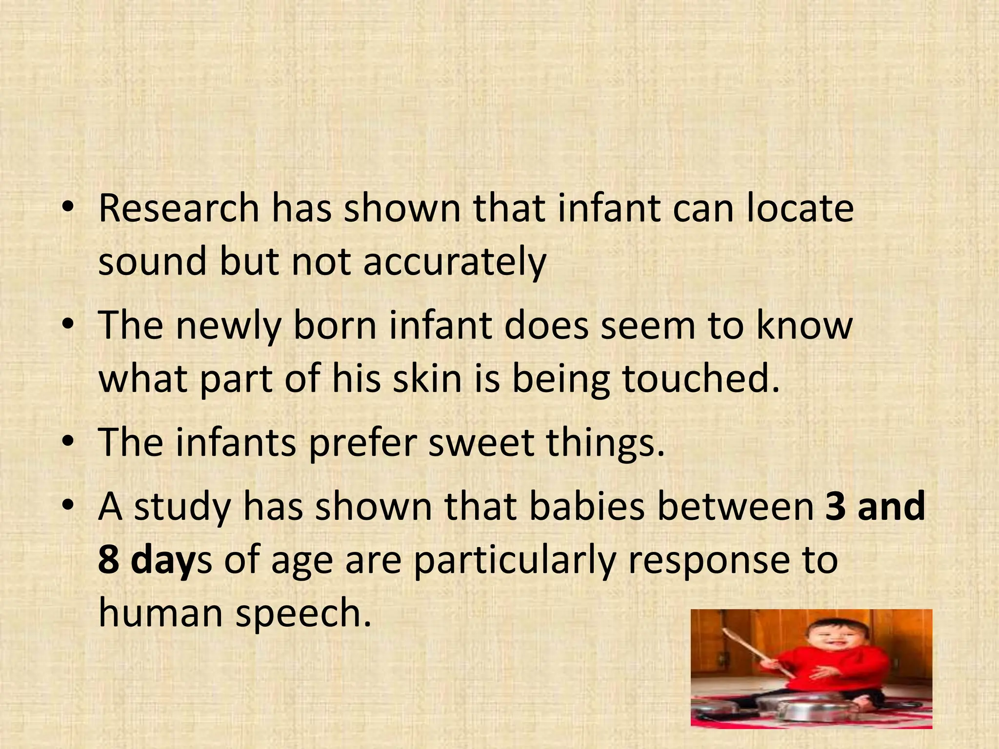 • Research has shown that infant can locate
sound but not accurately
• The newly born infant does seem to know
what part of his skin is being touched.
• The infants prefer sweet things.
• A study has shown that babies between 3 and
8 days of age are particularly response to
human speech.
 