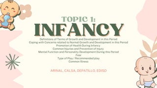 ARINAL, CALSA, DEPATILLO, EDISO
INFANCY
INFANCY
TOPIC 1:
Definitions of Terms of Growth and Development in this Period
Coping with Concerns related to Normal Growth and Development in this Period
Promotion of Health During Infancy
Common Injuries and Prevention of Injury
Mental Function and Personality Development During this Period
Fear
Type of Play / Recommended play
Common Illness
 