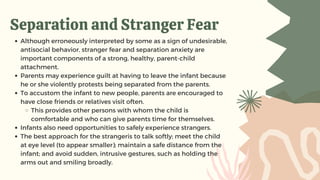 Separation and Stranger Fear
Although erroneously interpreted by some as a sign of undesirable,
antisocial behavior, stranger fear and separation anxiety are
important components of a strong, healthy, parent-child
attachment.
Parents may experience guilt at having to leave the infant because
he or she violently protests being separated from the parents.
To accustom the infant to new people, parents are encouraged to
have close friends or relatives visit often.
This provides other persons with whom the child is
comfortable and who can give parents time for themselves.
Infants also need opportunities to safely experience strangers.
The best approach for the strangeris to talk softly; meet the child
at eye level (to appear smaller); maintain a safe distance from the
infant; and avoid sudden, intrusive gestures, such as holding the
arms out and smiling broadly.
 