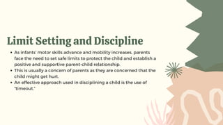 Limit Setting and Discipline
As infants’ motor skills advance and mobility increases, parents
face the need to set safe limits to protect the child and establish a
positive and supportive parent-child relationship.
This is usually a concern of parents as they are concerned that the
child might get hurt.
An effective approach used in disciplining a child is the use of
“timeout.”
 