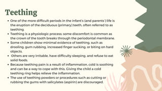 Teething
One of the more difficult periods in the infant’s (and parents’) life is
the eruption of the deciduous (primary) teeth, often referred to as
teething.
Teething is a physiologic process; some discomfort is common as
the crown of the tooth breaks through the periodontal membrane.
Some children show minimal evidence of teething, such as
drooling, gum rubbing, increased finger sucking, or biting on hard
objects.
Others are very irritable, have difficulty sleeping, and refuse to eat
solid foods.
Because teething pain is a result of inflammation, cold is soothing
and can be a way to cope with this. Giving the child a cold
teething ring helps relieve the inflammation.
The use of teething powders or procedures such as cutting or
rubbing the gums with salicylates (aspirin) are discouraged.
 