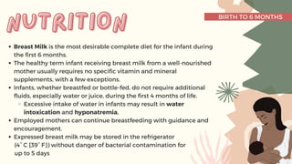 BIRTH TO 6 MONTHS
Breast Milk is the most desirable complete diet for the infant during
the first 6 months.
The healthy term infant receiving breast milk from a well-nourished
mother usually requires no specific vitamin and mineral
supplements, with a few exceptions.
Infants, whether breastfed or bottle-fed, do not require additional
fluids, especially water or juice, during the first 4 months of life.
Excessive intake of water in infants may result in water
intoxication and hyponatremia.
Employed mothers can continue breastfeeding with guidance and
encouragement.
Expressed breast milk may be stored in the refrigerator
(4° C [39° F]) without danger of bacterial contamination for
up to 5 days
nutrition
nutrition
 