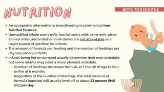 BIRTH TO 6 MONTHS
An acceptable alternative to breastfeeding is commercial iron-
fortified formula.
Unmodified whole cow’s milk, low-fat cow’s milk, skim milk, other
animal milks, and imitation milk drinks are not acceptable as a
major source of nutrition for infants.
The amount of formula per feeding and the number of feedings per
day vary among infants.
Infants being fed on demand usually determine their own schedule;
but some infants may need a more planned schedule.
Number of feedings decreases from six at 1 month of age to four
or five at 6 months.
Regardless of the number of feedings, the total amount of
formula ingested will usually level off at about 32 ounces (946
mL) per day.
nutrition
nutrition
 