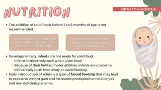 BIRTH TO 6 MONTHS
The addition of solid foods before 4 to 6 months of age is not
recommended.
Developmentally, infants are not ready for solid food.
Infants instinctively suck when given food.
Because of their limited motor abilities, infants are unable to
deliberately push food away or avoid feeding.
Early introduction of solids is a type of forced feeding that may lead
to excessive weight gain and increased predisposition to allergies
and iron deficiency anemia.
nutrition
nutrition
 
