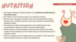 7 TO 12 MONTHS
The major change in feeding habits is the addition of solid foods to
the infant’s diet.
the infant 4 to 6 months of age is in a transition period.
By this time, the gastrointestinal tract has matured sufficiently to
handle more complex nutrients and is less sensitive to potentially
allergenic foods.
The extrusion reflex has disappeared, and swallowing is more
coordinated to allow the infant to accept solids easily.
Head control is well developed, which permits infants to sit with
support and purposely turn the head away to communicate lack of
interest in food.
Their increasing sense of independence is evident in their desire to
hold the bottle and try to “help” during feeding.
nutrition
nutrition
 