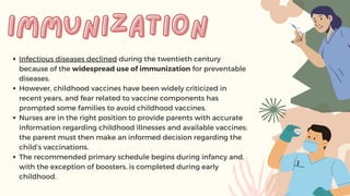 Infectious diseases declined during the twentieth century
because of the widespread use of immunization for preventable
diseases.
However, childhood vaccines have been widely criticized in
recent years, and fear related to vaccine components has
prompted some families to avoid childhood vaccines.
Nurses are in the right position to provide parents with accurate
information regarding childhood illnesses and available vaccines;
the parent must then make an informed decision regarding the
child’s vaccinations.
The recommended primary schedule begins during infancy and,
with the exception of boosters, is completed during early
childhood.
immunization
immunization
 
