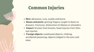 Common Injuries
Skin: abrasions, cuts, scalds and burns
Bones and joints: getting fingers caught in doors or
drawers, fractures, dislocation of elbows or shoulders
Impact: bruises from knocks, head injuries from falls,
eye injuries
Foreign objects: swallowed objects, choking,
accidental poisoning, objects lodged in the ears and
nose
 