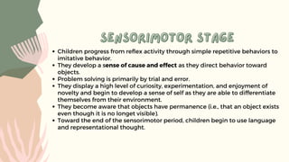 sensorimotor stage
sensorimotor stage
Children progress from reflex activity through simple repetitive behaviors to
imitative behavior.
They develop a sense of cause and effect as they direct behavior toward
objects.
Problem solving is primarily by trial and error.
They display a high level of curiosity, experimentation, and enjoyment of
novelty and begin to develop a sense of self as they are able to differentiate
themselves from their environment.
They become aware that objects have permanence (i.e., that an object exists
even though it is no longet visible).
Toward the end of the sensorimotor period, children begin to use language
and representational thought.
 