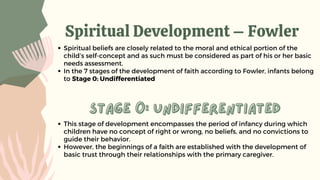 Spiritual Development – Fowler
Spiritual beliefs are closely related to the moral and ethical portion of the
child’s self-concept and as such must be considered as part of his or her basic
needs assessment.
In the 7 stages of the development of faith according to Fowler, infants belong
to Stage 0: Undifferentiated
stage 0: undifferentiated
stage 0: undifferentiated
This stage of development encompasses the period of infancy during which
children have no concept of right or wrong, no beliefs, and no convictions to
guide their behavior.
However, the beginnings of a faith are established with the development of
basic trust through their relationships with the primary caregiver.
 