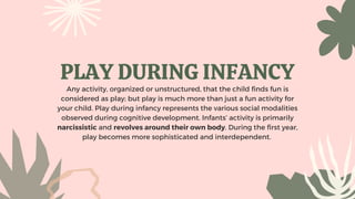 PLAY DURING INFANCY
Any activity, organized or unstructured, that the child finds fun is
considered as play; but play is much more than just a fun activity for
your child. Play during infancy represents the various social modalities
observed during cognitive development. Infants’ activity is primarily
narcissistic and revolves around their own body. During the first year,
play becomes more sophisticated and interdependent.
 