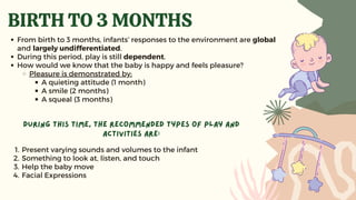 BIRTH TO 3 MONTHS
From birth to 3 months, infants’ responses to the environment are global
and largely undifferentiated.
During this period, play is still dependent.
How would we know that the baby is happy and feels pleasure?
Pleasure is demonstrated by:
A quieting attitude (1 month)
A smile (2 months)
A squeal (3 months)
Present varying sounds and volumes to the infant
Something to look at, listen, and touch
Help the baby move
Facial Expressions
During this time, the recommended types of play and
activities are:
1.
2.
3.
4.
 