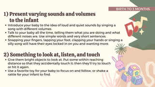 BIRTH TO 3 MONTHS
1)
1) Present varying sounds and volumes
Present varying sounds and volumes
to the infant
to the infant
Introduce your baby to the idea of loud and quiet sounds by singing a
song with different volumes.
Talk to your baby all the time, telling them what you are doing and what
different noises are. Use simple words and very short sentences.
Snapping your fingers, tapping your foot, clapping your hands or singing a
silly song will have their eyes locked in on you and wanting more.
2) Something to look at, listen, and touch
2) Something to look at, listen, and touch
Give them bright objects to look at. Put some within reaching
distance so that they accidentally touch it; then they’ll try to touch
or hit it again.
Use a favorite toy for your baby to focus on and follow, or shake a
rattle for your infant to find.
 