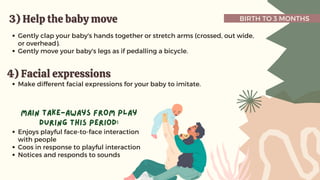 BIRTH TO 3 MONTHS
3) Help the baby move
3) Help the baby move
Gently clap your baby's hands together or stretch arms (crossed, out wide,
or overhead).
Gently move your baby's legs as if pedalling a bicycle.
4) Facial expressions
4) Facial expressions
Make different facial expressions for your baby to imitate.
Enjoys playful face-to-face interaction
with people
Coos in response to playful interaction
Notices and responds to sounds
main take-aways from play
during this period:
 