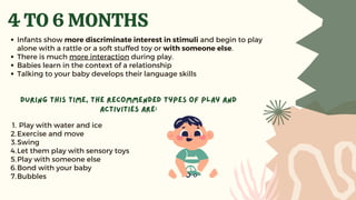 Play with water and ice
Exercise and move
Swing
Let them play with sensory toys
Play with someone else
Bond with your baby
Bubbles
During this time, the recommended types of play and
activities are:
1.
2.
3.
4.
5.
6.
7.
4 TO 6 MONTHS
Infants show more discriminate interest in stimuli and begin to play
alone with a rattle or a soft stuffed toy or with someone else.
There is much more interaction during play.
Babies learn in the context of a relationship
Talking to your baby develops their language skills
 