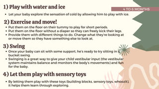 4 TO 6 MONTHS
1) Play with water and ice
1) Play with water and ice
Let your baby explore the sensation of cold by allowing him to play with ice.
2) Exercise and move!
2) Exercise and move!
Put them on the floor on their tummy to play for short periods.
Put them on the floor without a diaper so they can freely kick their legs.
Provide them with different things to do. Change what they’re looking at
or move them so they have something else to look at.
3) Swing
3) Swing
Once your baby can sit with some support, he’s ready to try sitting in a
bucket swing.
Swinging is a great way to give your child vestibular input (the vestibular
system maintains balance and monitors the body’s movements) and fun
for the baby.
4) Let them play with sensory toys
4) Let them play with sensory toys
By letting them play with these toys (building blocks, sensory toys, whoozit),
it helps them learn through exploring.
 