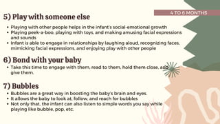 4 TO 6 MONTHS
5) Play with someone else
5) Play with someone else
Playing with other people helps in the infant’s social-emotional growth
Playing peek-a-boo, playing with toys, and making amusing facial expressions
and sounds
Infant is able to engage in relationships by laughing aloud, recognizing faces,
mimicking facial expressions, and enjoying play with other people
6) Bond with your baby
6) Bond with your baby
Take this time to engage with them, read to them, hold them close, and
give them.
7) Bubbles
7) Bubbles
Bubbles are a great way in boosting the baby’s brain and eyes.
It allows the baby to look at, follow, and reach for bubbles
Not only that, the infant can also listen to simple words you say while
playing like bubble, pop, etc.
 