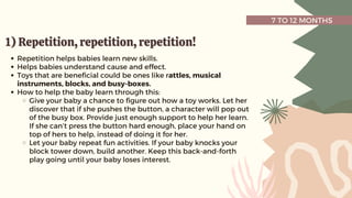 7 TO 12 MONTHS
1) Repetition, repetition, repetition!
1) Repetition, repetition, repetition!
Repetition helps babies learn new skills.
Helps babies understand cause and effect.
Toys that are beneficial could be ones like rattles, musical
instruments, blocks, and busy-boxes.
How to help the baby learn through this:
Give your baby a chance to figure out how a toy works. Let her
discover that if she pushes the button, a character will pop out
of the busy box. Provide just enough support to help her learn.
If she can’t press the button hard enough, place your hand on
top of hers to help, instead of doing it for her.
Let your baby repeat fun activities. If your baby knocks your
block tower down, build another. Keep this back-and-forth
play going until your baby loses interest.
 