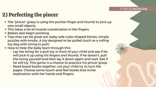 7 TO 12 MONTHS
2) Perfecting the pincer
2) Perfecting the pincer
The “pincer” grasp is using the pointer finger and thumb to pick up
very small objects.
This takes a lot of muscle coordination in the fingers.
Babies also begin pointing.
Toys that can be great are: baby-safe cube-shaped blocks, simple
puzzles with knobs, A toy designed to be pulled (such as a rolling
toy dog with string to pull)
How to help the baby learn through this:
Lay the string for a pull-toy in front of your child and see if he
will pick it up using his fingers and thumb. If he doesn’t, pull
the string yourself and then lay it down again and wait. See if
he will try. This game is a chance to practice his pincer grasp.
Read board books together. Let your child try to turn the
pages. Choose some touch-and-feel books that invite
exploration with her hands and fingers.
 