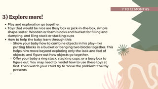 7 TO 12 MONTHS
3) Explore more!
3) Explore more!
Play and exploration go together.
Toys that would be nice are Busy box or jack-in-the-box, simple
shape-sorter, Wooden or foam blocks and bucket for filling and
dumping, and Ring stack or stacking cups
How to help the baby learn through this:
Show your baby how to combine objects in his play—like
putting blocks in a bucket or banging two blocks together. This
helps him move beyond exploring only the look and feel of
objects, and figure out how objects go together.
Offer your baby a ring stack, stacking cups, or a busy box to
figure out. You may need to model how to use these toys at
first. Then watch your child try to “solve the problem” the toy
presents.
 