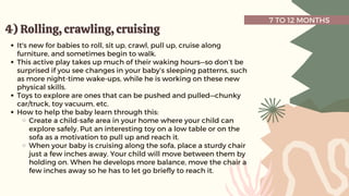 7 TO 12 MONTHS
4) Rolling, crawling, cruising
4) Rolling, crawling, cruising
It's new for babies to roll, sit up, crawl, pull up, cruise along
furniture, and sometimes begin to walk.
This active play takes up much of their waking hours—so don’t be
surprised if you see changes in your baby’s sleeping patterns, such
as more night-time wake-ups, while he is working on these new
physical skills.
Toys to explore are ones that can be pushed and pulled—chunky
car/truck, toy vacuum, etc.
How to help the baby learn through this:
Create a child-safe area in your home where your child can
explore safely. Put an interesting toy on a low table or on the
sofa as a motivation to pull up and reach it.
When your baby is cruising along the sofa, place a sturdy chair
just a few inches away. Your child will move between them by
holding on. When he develops more balance, move the chair a
few inches away so he has to let go briefly to reach it.
 