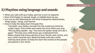 7 TO 12 MONTHS
5) Playtime using language and sounds
5) Playtime using language and sounds
When you talk with your baby, give her a turn to respond.
Soon she’ll begin to squeal, laugh, or babble back at you.
You can try the following for this kind of playtime: Board books,
“finger plays,” songs, and rhymes
How to help the baby learn through this:
“Translate” your baby’s sounds into the words you think he
might mean. If he smiles and waves his arms when you sing
“The Itsy Bitsy Spider,” say,” You love the spider song! Let’s do it
again.” This lets your child know you understand him.
Make a book that shows photos of your family, pets, home, and
your child’s favorite toys. Read the book with your child,
naming each photo, to help her learn the names of the people
and places in her world.
 