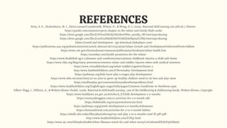 REFERENCES
Perry, S. E., Hockenberry, M. J., Deitra Leonard Lowdermilk, Wilson, D., & Wong, D. L. (2014). Maternal child nursing care (5th ed.). Elsevier.
https://quizlet.com/293610017/perry-chapter-31-the-infant-and-family-flash-cards/
https://drive.google.com/file/d/1FtFunOjPsXyV8JcdwoVlNw_4m2Bjs_1W/view?usp=sharing
https://drive.google.com/file/d/1o0F23NRABD8GYE7BEKI8vlJpxLjFLFRk/view?usp=sharing
Infant Growth and Development - ppt download (slideplayer.com)
​https://publications.aap.org/pediatricsinreview/article-abstract/18/7/224/36756/Infant-Growth-and-Development?redirectedFrom=fulltext
https://www.cdc.gov/chronicdisease/resources/publications/factsheets/infant-health.htm
https://nursekey.com/health-promotion-for-the-infant/
https://www.healthhub.sg/a-z/diseases-and-conditions/694/common-childhood-injuries-a-child-safe-home
https://www.chla.org/blog/injury-prevention/common-infant-and-toddler-injuries-when-seek-medical-attention
https://www.virtuallabschool.org/infant-toddler/cognitive/lesson-2
http://www.healthofchildren.com/P/Personality-Development.html
https://pathways.org/kids-learn-play-6-stages-play-development/
https://www.who.int/news/item/24-04-2019-to-grow-up-healthy-children-need-to-sit-less-and-play-more
https://medlineplus.gov/commoninfantandnewbornproblems.html
https://www.healthychildren.org/English/ages-stages/baby/pages/Common-Conditions-in-Newborns.aspx
Silbert-Flagg, J., Pillitteri, A., & Wolters Kluwer Health. (2018). Maternal & child health nursing : care of the childbearing & childrearing family. Wolters Kluwer, Copyright.
https://www.healthywa.wa.gov.au/Articles/A_E/Child-development-3-6-months
https://nurturednoggins.com/12-activities-for-3-6-month-old/
https://kidshealth.org/en/parents/learn13m.html
https://pathways.org/growth-development/4-6-months/milestones/
https://themomfriend.com/activities-for-3-to-6-month-babies/
https://abuhb.nhs.wales/files/physiotherapy/toy-and-play-3-to-6-months-med-ill-pdf-pdf/
http://www.healthofchildren.com/P/Play.html
https://www.ajc.com/lifestyles/health/infant-illnesses-watch-for-and-when-worry/C0C9Km9cMfLSOUpIJHk59J/
 