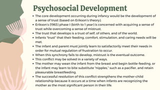 Psychosocial Development
The core development occurring during infancy would be the development of
a sense of trust (based on Erikson’s theory).
Erikson’s (1963) phase I (birth to 1 year) is concerned with acquiring a sense of
trust while overcoming a sense of mistrust.
The trust that develops is a trust of self, of others, and of the world.
Infants “trust” that their feeding, comfort, stimulation, and caring needs will be
met.
The infant and parent must jointly learn to satisfactorily meet their needs in
order for mutual regulation of frustration to occur.
When this synchrony fails to develop, mistrust is the eventual outcome.
This conflict may be solved in a variety of ways.
The mother may wean the infant from the breast and begin bottle-feeding, or
the infant may learn to bite substitute “nipples,” such as a pacifier, and retain
pleasurable breastfeeding.
The successful resolution of this conflict strengthens the mother-child
relationship because it occurs at a time when infants are recognizing the
mother as the most significant person in their life.
 