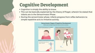 Cognitive Development
Cognition is simply the ability to know.
This can be basically explained by the theory of Piaget, wherein he stated that
infants are in the Sensorimotor Phase.
During the sensorimotor phase, infants progress from reflex behaviors to
simple repetitive acts to imitative activity.
 