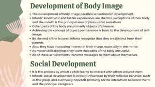 Development of Body Image
The development of body image parallels sensorimotor development.
Infants’ kinesthetic and tactile experiences are the first perceptions of their body,
and the mouth is the principal area of pleasurable sensations.
Other parts of the body are primarily objects of pleasure.
Achieving the concept of object permanence is basic to the development of self-
image.
By the end of the 1st year, infants recognize that they are distinct from their
parents.
Also, they have increasing interest in their image, especially in the mirror.
As motor skills develop, they learn that parts of the body are useful.
All of these achievements transmit messages to them about themselves.
Social Development
It is the process by which a child learns to interact with others around them.
Infants’ social development is initially influenced by their reflexive behavior, such
as the grasp, and eventually depends primarily on the interaction between them
and the principal caregivers.
 