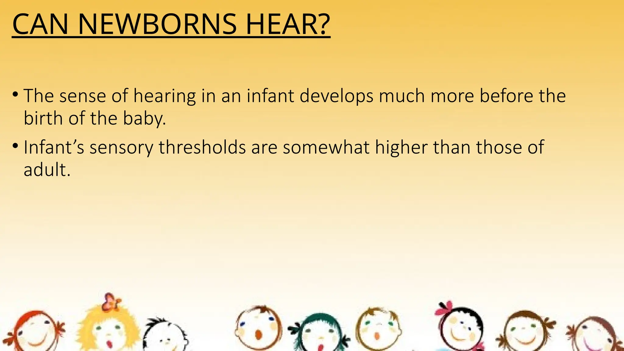CAN NEWBORNS HEAR?
• The sense of hearing in an infant develops much more before the
birth of the baby.
• Infant’s sensory thresholds are somewhat higher than those of
adult.
 