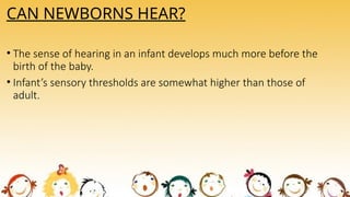 CAN NEWBORNS HEAR?
• The sense of hearing in an infant develops much more before the
birth of the baby.
• Infant’s sensory thresholds are somewhat higher than those of
adult.
 
