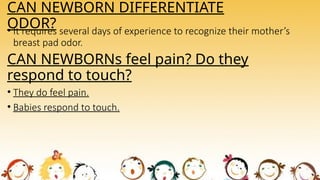 CAN NEWBORN DIFFERENTIATE
ODOR?
• It requires several days of experience to recognize their mother’s
breast pad odor.
CAN NEWBORNs feel pain? Do they
respond to touch?
• They do feel pain.
• Babies respond to touch.
 