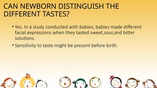 CAN NEWBORN DISTINGUISH THE
DIFFERENT TASTES?
• Yes. In a study conducted with babies, babies made different
facial expressions when they tasted sweet,sour,and bitter
solutions.
• Sensitivity to taste might be present before birth.
 