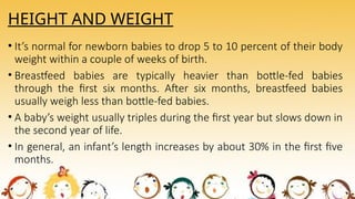 HEIGHT AND WEIGHT
• It’s normal for newborn babies to drop 5 to 10 percent of their body
weight within a couple of weeks of birth.
• Breastfeed babies are typically heavier than bottle-fed babies
through the first six months. After six months, breastfeed babies
usually weigh less than bottle-fed babies.
• A baby’s weight usually triples during the first year but slows down in
the second year of life.
• In general, an infant’s length increases by about 30% in the first five
months.
 