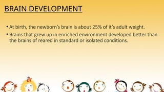 BRAIN DEVELOPMENT
• At birth, the newborn’s brain is about 25% of it’s adult weight.
• Brains that grew up in enriched environment developed better than
the brains of reared in standard or isolated conditions.
 