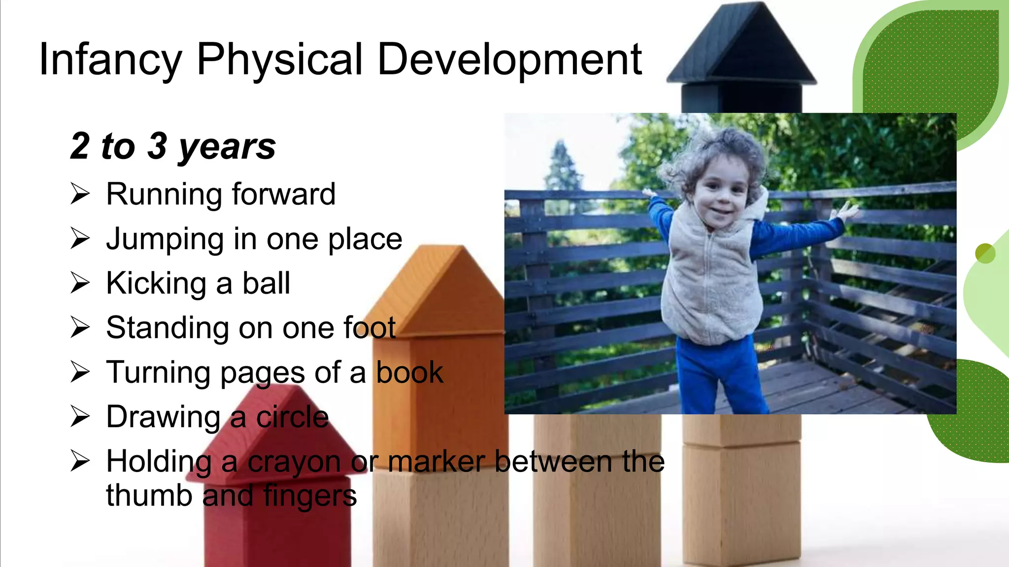 Infancy Physical Development
2 to 3 years
 Running forward
 Jumping in one place
 Kicking a ball
 Standing on one foot
 Turning pages of a book
 Drawing a circle
 Holding a crayon or marker between the
thumb and fingers
 
