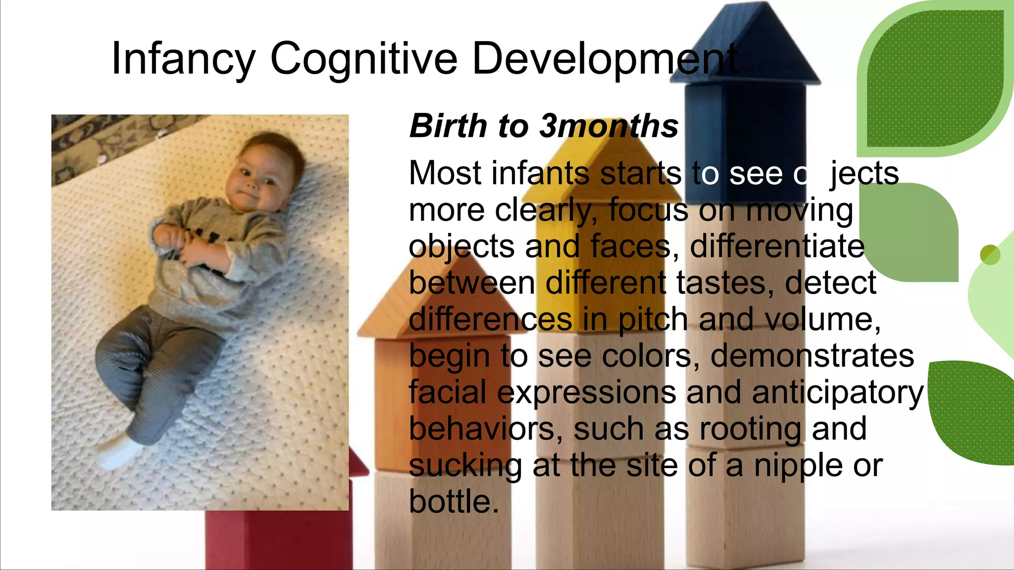 Infancy Cognitive Development
Birth to 3months
Most infants starts to see objects
more clearly, focus on moving
objects and faces, differentiate
between different tastes, detect
differences in pitch and volume,
begin to see colors, demonstrates
facial expressions and anticipatory
behaviors, such as rooting and
sucking at the site of a nipple or
bottle.
 