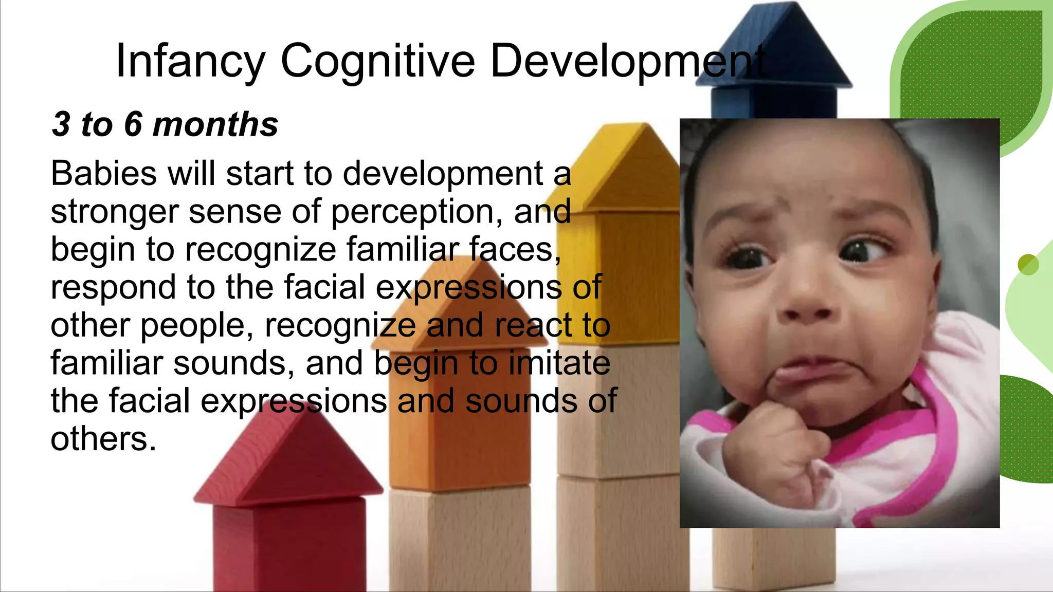 Infancy Cognitive Development
3 to 6 months
Babies will start to development a
stronger sense of perception, and
begin to recognize familiar faces,
respond to the facial expressions of
other people, recognize and react to
familiar sounds, and begin to imitate
the facial expressions and sounds of
others.
 