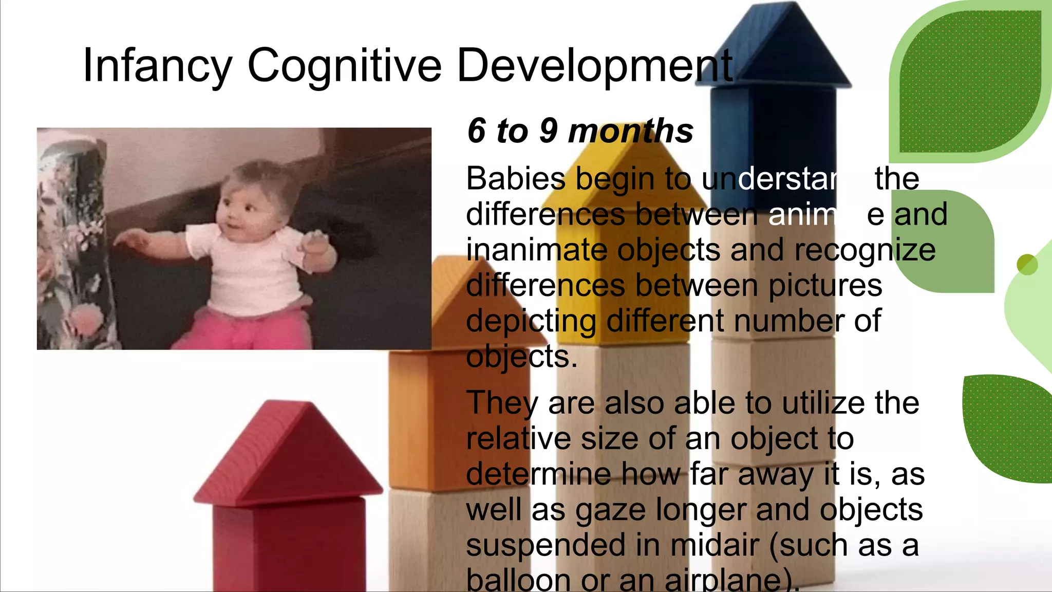 Infancy Cognitive Development
6 to 9 months
Babies begin to understand the
differences between animate and
inanimate objects and recognize
differences between pictures
depicting different number of
objects.
They are also able to utilize the
relative size of an object to
determine how far away it is, as
well as gaze longer and objects
suspended in midair (such as a
balloon or an airplane).
 