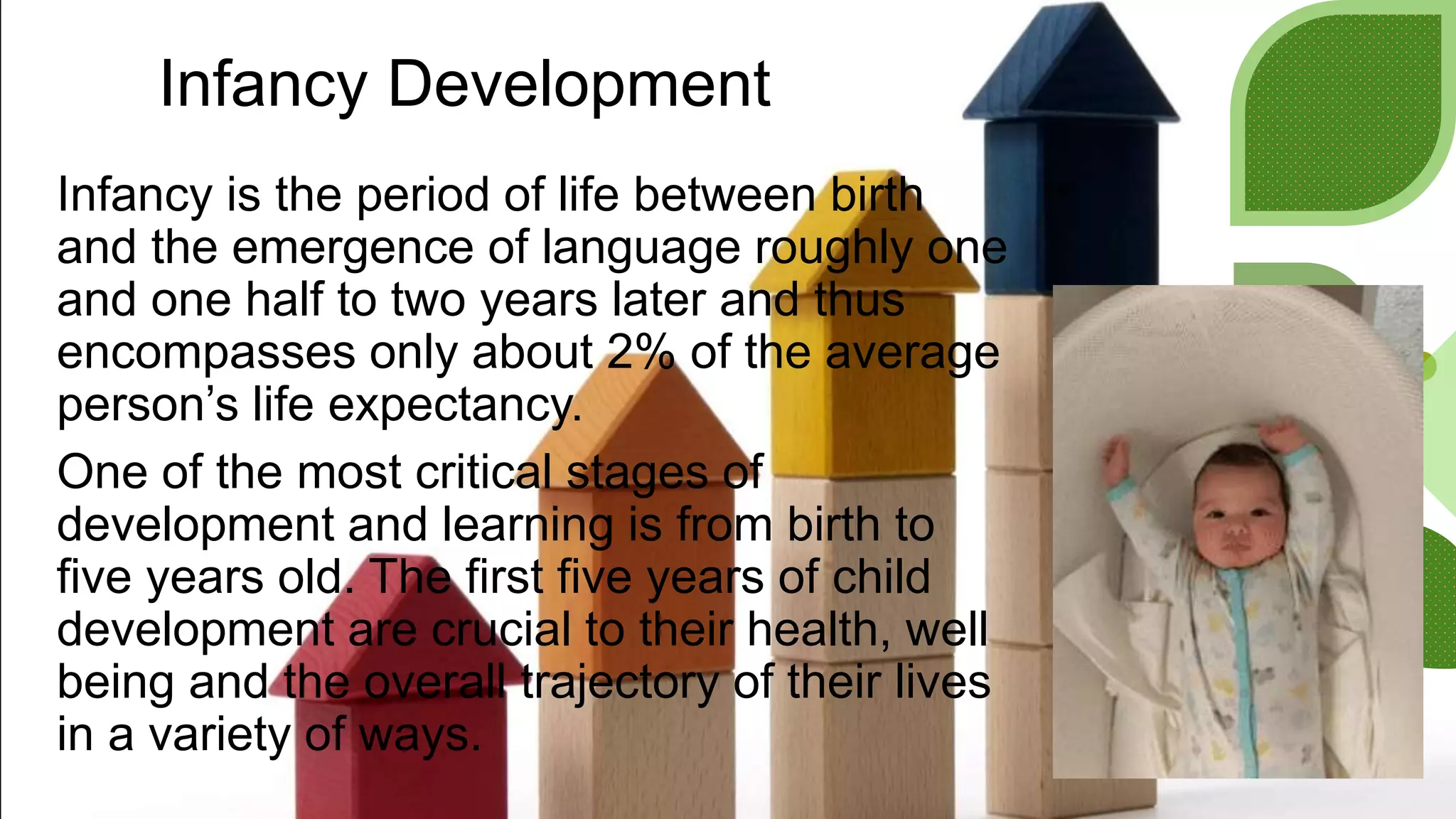 Infancy Development
Infancy is the period of life between birth
and the emergence of language roughly one
and one half to two years later and thus
encompasses only about 2% of the average
person’s life expectancy.
One of the most critical stages of
development and learning is from birth to
five years old. The first five years of child
development are crucial to their health, well
being and the overall trajectory of their lives
in a variety of ways.
 