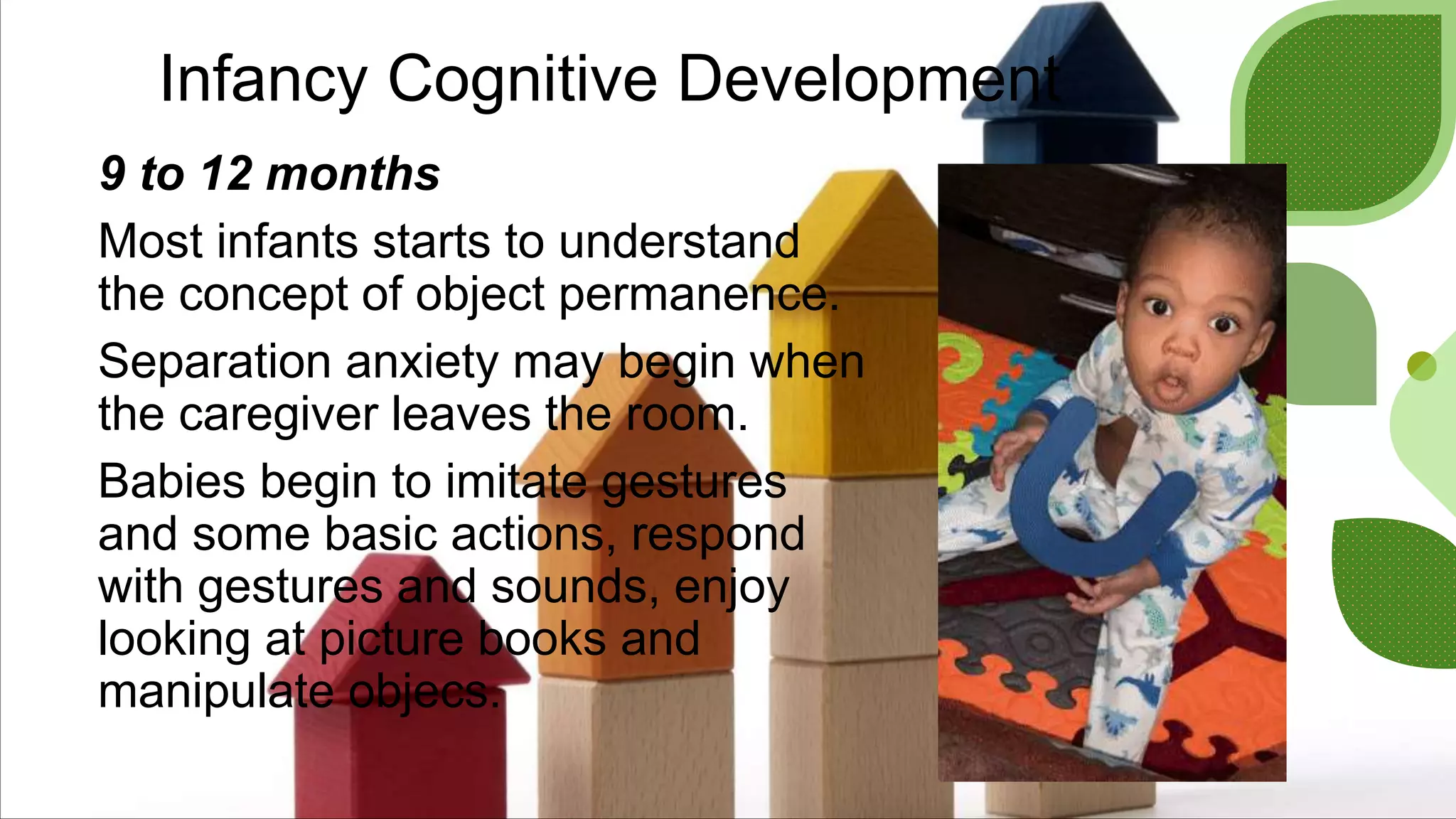 Infancy Cognitive Development
9 to 12 months
Most infants starts to understand
the concept of object permanence.
Separation anxiety may begin when
the caregiver leaves the room.
Babies begin to imitate gestures
and some basic actions, respond
with gestures and sounds, enjoy
looking at picture books and
manipulate objecs.
 