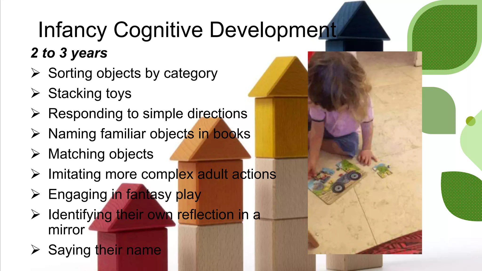 Infancy Cognitive Development
2 to 3 years
 Sorting objects by category
 Stacking toys
 Responding to simple directions
 Naming familiar objects in books
 Matching objects
 Imitating more complex adult actions
 Engaging in fantasy play
 Identifying their own reflection in a
mirror
 Saying their name
 