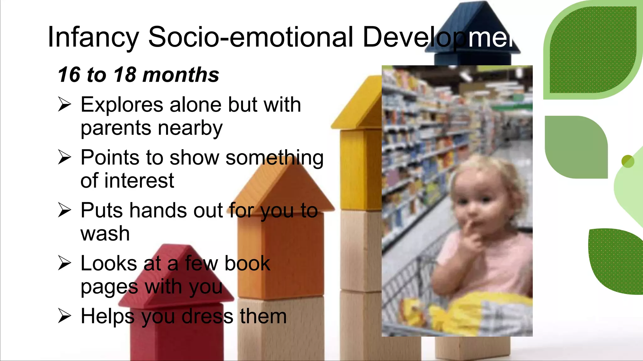 Infancy Socio-emotional Development
16 to 18 months
 Explores alone but with
parents nearby
 Points to show something
of interest
 Puts hands out for you to
wash
 Looks at a few book
pages with you
 Helps you dress them
 