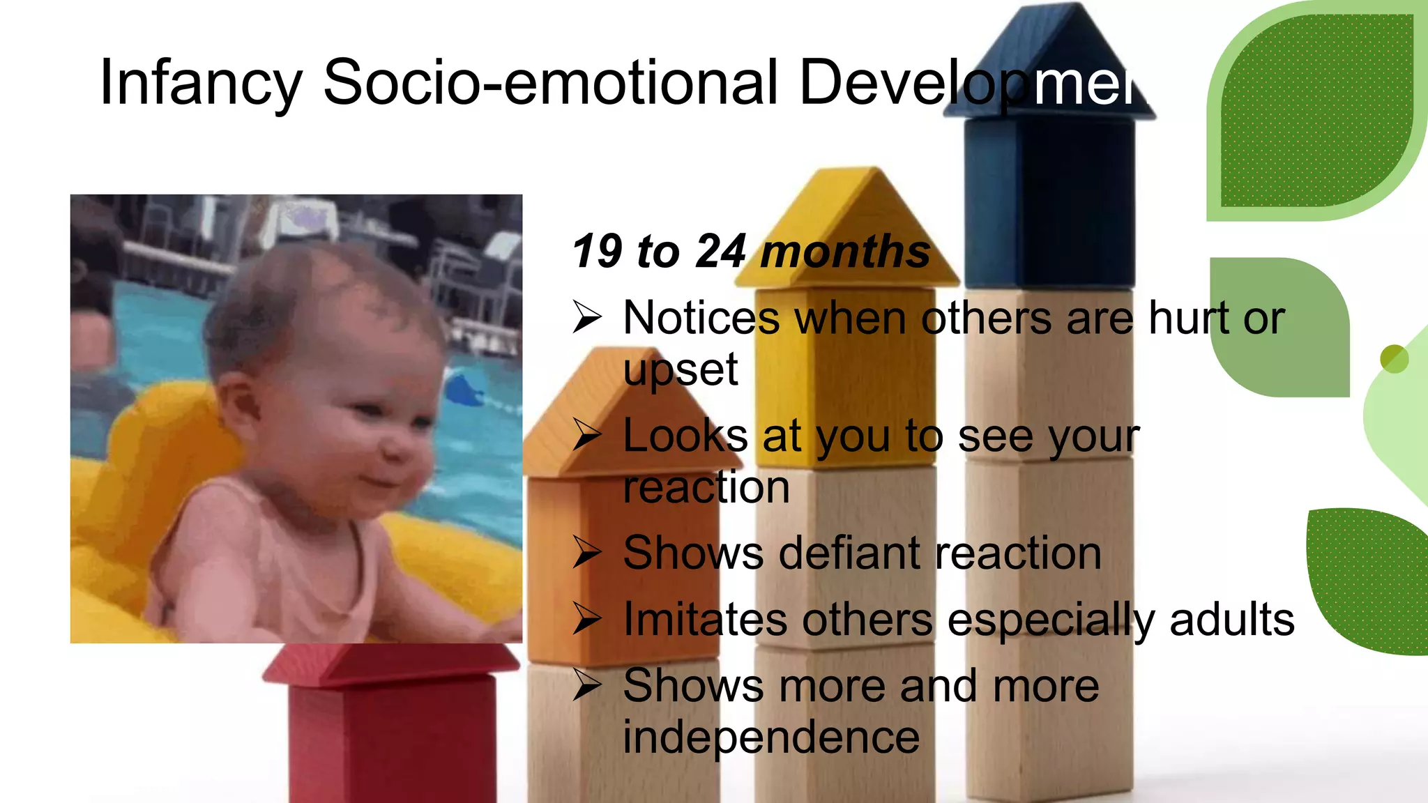 Infancy Socio-emotional Development
19 to 24 months
 Notices when others are hurt or
upset
 Looks at you to see your
reaction
 Shows defiant reaction
 Imitates others especially adults
 Shows more and more
independence
 