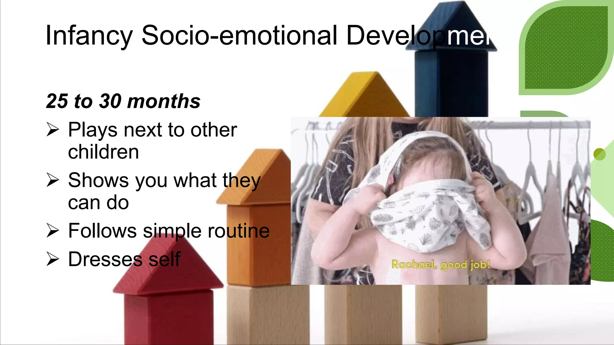 Infancy Socio-emotional Development
25 to 30 months
 Plays next to other
children
 Shows you what they
can do
 Follows simple routine
 Dresses self
 
