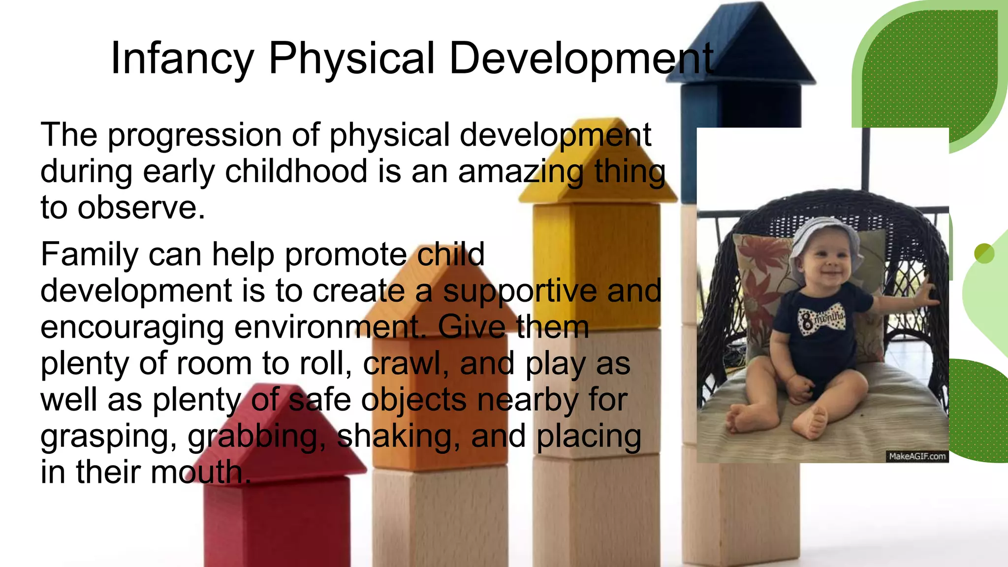 Infancy Physical Development
The progression of physical development
during early childhood is an amazing thing
to observe.
Family can help promote child
development is to create a supportive and
encouraging environment. Give them
plenty of room to roll, crawl, and play as
well as plenty of safe objects nearby for
grasping, grabbing, shaking, and placing
in their mouth.
 